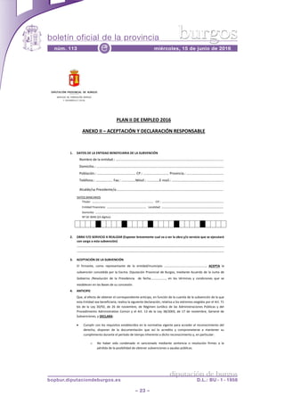 boletín oficial de la provincia
– 23 –
núm. 113 miércoles, 15 de junio de 2016e
diputación de burgos
bopbur.diputaciondeburgos.es D.L.: BU - 1 - 1958
burgos
Página 1 de 2
PLAN II DE EMPLEO 2016
ANEXO II ACEPTACIÓN Y DECLARACIÓN RESPONSABLE
1. DATOS DE LA ENTIDAD BENEFICIARIA DE LA SUBVENCIÓN
....
........
- ....
Alcalde/sa Presidente/a .....................
DATOS BANCARIOS
Titular: .. CIF.:
Entidad Financiera: Localidad:
Domicilio:
Nº DE IBAN (24 dígitos)
2. OBRA Y/O SERVICIO A REALIZAR (Exponer brevemente cual va a ser la obra y/o servicio que se ejecutará
con cargo a esta subvención)
..
.
3. ACEPTACIÓN DE LA SUBVENCIÓN
ACEPTA la
subvención concedida por la Excma. Diputación Provincial de Burgos, mediante Acuerdo de la Junta de
Gobierno /Resolución de la Presidencia de fecha
establecen en las Bases de su concesión.
4. ANTICIPO
Que, al efecto de obtener el correspondiente anticipo, en función de la cuantía de la subvención de la que
esta Entidad sea beneficiaria, realiza la siguiente declaración, relativa a los extremos exigidos por el Art. 71
bis de la Ley 30/92, de 26 de noviembre, de Régimen Jurídico de las Administraciones Públicas y del
Procedimiento Administrativo Común y el Art. 13 de la Ley 38/2003, de 17 de noviembre, General de
Subvenciones, y DECLARA:
Cumplir con los requisitos establecidos en la normativa vigente para acceder al reconocimiento del
derecho, disponer de la documentación que así lo acredita y comprometerse a mantener su
cumplimiento durante el período de tiempo inherente a dicho reconocimiento y, en particular:
o No haber sido condenado ni sancionado mediante sentencia o resolución firmes a la
pérdida de la posibilidad de obtener subvenciones o ayudas públicas.
 