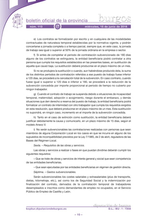 boletín oficial de la provincia
– 10 –
núm. 113 miércoles, 15 de junio de 2016e
diputación de burgos
bopbur.diputaciondeburgos.es D.L.: BU - 1 - 1958
burgos
e) Los contratos se formalizarán por escrito y en cualquiera de las modalidades
contractuales de naturaleza temporal establecidas por la normativa vigente, y podrán
concertarse a jornada completa o a tiempo parcial, siempre que, en este caso, la jornada
de trabajo sea igual o superior al 50% de la jornada ordinaria en la empresa o sector.
f) Si antes de completar el período de contratación subvencionado de 180 días
alguno de los contratos se extinguiera, la entidad beneficiaria podrá contratar a otra
persona que cumpla los requisitos establecidos en las presentes bases, en sustitución de
aquella que causó baja. La sustitución deberá producirse en el plazo máximo de un mes.
Si no se produjera la sustitución o cuando, aun habiéndose producido ésta, la suma
de los distintos períodos de contratación referidos a ese puesto de trabajo fuese inferior
a 120 días, se procederá a la cancelación total de la subvención. En caso contrario, cuando
fuese igual o superior a 120 días e inferior a 180, se procederá a la reducción de la
subvención concedida por importe proporcional al periodo de tiempo no cubierto por
ningún trabajador.
g) Cuando el contrato de trabajo se suspenda debido a situaciones de incapacidad
temporal, maternidad, adopción o acogimiento, riesgo durante el embarazo, y demás
situaciones que den derecho a reserva del puesto de trabajo, la entidad beneficiaria podrá
formalizar un contrato de interinidad con otro trabajador que cumpla los requisitos exigidos
en esta resolución, que deberá producirse en el plazo máximo de un mes. Esta sustitución
no supondrá, en ningún caso, incremento en el importe de la subvención concedida.
h) Tanto en el caso de extinción como sustitución, la entidad beneficiaria deberá
justificar debidamente la causa y comunicarlo, en un plazo máximo de 15 días, según el
modelo Anexo V.
i) No serán subvencionables las contrataciones realizadas con personas que sean
miembros de alguna Corporación Local en los casos en que se incurra en alguno de los
supuestos de incompatibilidad previstos por la Ley 7/1985, de 2 de abril, reguladora de las
Bases del Régimen Local.
Sexta. – Requisitos de las obras y servicios.
Las obras y servicios a realizar o fases en que puedan dividirse deberán cumplir los
siguientes requisitos:
– Que se trate de obras y servicios de interés general y social que sean competencia
de las entidades beneficiarias.
– Que sean ejecutadas por las entidades beneficiarias en régimen de gestión directa.
Séptima. – Gastos subvencionables.
Serán subvencionables los costes salariales y extrasalariales (plus de transporte,
dietas, kilometraje, etc.), así como los de Seguridad Social y la indemnización por
finalización del contrato, derivados de la contratación temporal de trabajadores
desempleados e inscritos como demandantes de empleo no ocupados, en el Servicio
Público de Empleo de Castilla y León.
 