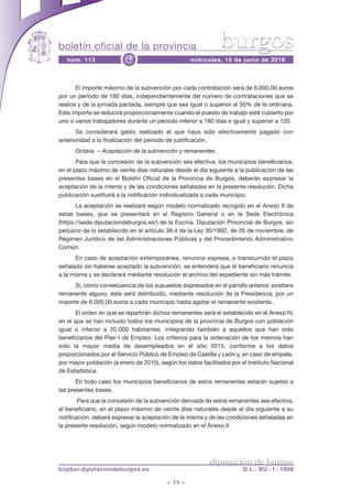 boletín oficial de la provincia
– 11 –
núm. 113 miércoles, 15 de junio de 2016e
diputación de burgos
bopbur.diputaciondeburgos.es D.L.: BU - 1 - 1958
burgos
El importe máximo de la subvención por cada contratación será de 6.000,00 euros
por un período de 180 días, independientemente del número de contrataciones que se
realice y de la jornada pactada, siempre que sea igual o superior al 50% de la ordinaria.
Este importe se reducirá proporcionalmente cuando el puesto de trabajo esté cubierto por
uno o varios trabajadores durante un periodo inferior a 180 días e igual y superior a 120.
Se considerará gasto realizado el que haya sido efectivamente pagado con
anterioridad a la finalización del periodo de justificación.
Octava. – Aceptación de la subvención y remanentes.
Para que la concesión de la subvención sea efectiva, los municipios beneficiarios,
en el plazo máximo de veinte días naturales desde el día siguiente a la publicación de las
presentes bases en el Boletín Oficial de la Provincia de Burgos, deberán expresar la
aceptación de la misma y de las condiciones señaladas en la presente resolución. Dicha
publicación sustituirá a la notificación individualizada a cada municipio.
La aceptación se realizará según modelo normalizado recogido en el Anexo II de
estas bases, que se presentará en el Registro General o en la Sede Electrónica
(https://sede.diputaciondeburgos.es/) de la Excma. Diputación Provincial de Burgos, sin
perjuicio de lo establecido en el artículo 38.4 de la Ley 30/1992, de 26 de noviembre, de
Régimen Jurídico de las Administraciones Públicas y del Procedimiento Administrativo
Común.
En caso de aceptación extemporánea, renuncia expresa, o transcurrido el plazo
señalado sin haberse aceptado la subvención, se entenderá que el beneficiario renuncia
a la misma y se declarará mediante resolución el archivo del expediente sin más trámite.
Si, como consecuencia de los supuestos expresados en el párrafo anterior, existiera
remanente alguno, éste será distribuido, mediante resolución de la Presidencia, por un
importe de 6.000,00 euros a cada municipio hasta agotar el remanente existente..
El orden en que se repartirán dichos remanentes será el establecido en el Anexo IV,
en el que se han incluido todos los municipios de la provincia de Burgos con población
igual o inferior a 20.000 habitantes, integrando también a aquellos que han sido
beneficiarios del Plan I de Empleo. Los criterios para la ordenación de los mismos han
sido la mayor media de desempleados en el año 2015, conforme a los datos
proporcionados por el Servicio Público de Empleo de Castilla y León y, en caso de empate,
por mayor población (a enero de 2015), según los datos facilitados por el Instituto Nacional
de Estadística.
En todo caso los municipios beneficiarios de estos remanentes estarán sujetos a
las presentes bases.
Para que la concesión de la subvención derivada de estos remanentes sea efectiva,
el beneficiario, en el plazo máximo de veinte días naturales desde el día siguiente a su
notificación, deberá expresar la aceptación de la misma y de las condiciones señaladas en
la presente resolución, según modelo normalizado en el Anexo II.
 