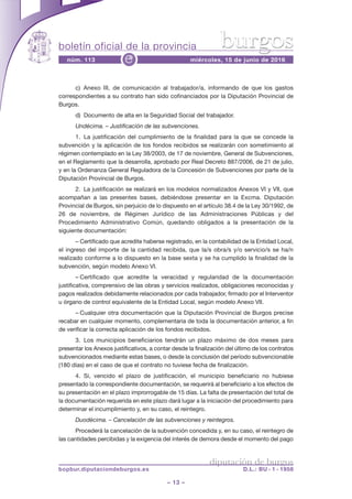 boletín oficial de la provincia
– 13 –
núm. 113 miércoles, 15 de junio de 2016e
diputación de burgos
bopbur.diputaciondeburgos.es D.L.: BU - 1 - 1958
burgos
c) Anexo III, de comunicación al trabajador/a, informando de que los gastos
correspondientes a su contrato han sido cofinanciados por la Diputación Provincial de
Burgos.
d) Documento de alta en la Seguridad Social del trabajador.
Undécima. – Justificación de las subvenciones.
1. La justificación del cumplimiento de la finalidad para la que se concede la
subvención y la aplicación de los fondos recibidos se realizarán con sometimiento al
régimen contemplado en la Ley 38/2003, de 17 de noviembre, General de Subvenciones,
en el Reglamento que la desarrolla, aprobado por Real Decreto 887/2006, de 21 de julio,
y en la Ordenanza General Reguladora de la Concesión de Subvenciones por parte de la
Diputación Provincial de Burgos.
2. La justificación se realizará en los modelos normalizados Anexos VI y VII, que
acompañan a las presentes bases, debiéndose presentar en la Excma. Diputación
Provincial de Burgos, sin perjuicio de lo dispuesto en el artículo 38.4 de la Ley 30/1992, de
26 de noviembre, de Régimen Jurídico de las Administraciones Públicas y del
Procedimiento Administrativo Común, quedando obligados a la presentación de la
siguiente documentación:
– Certificado que acredite haberse registrado, en la contabilidad de la Entidad Local,
el ingreso del importe de la cantidad recibida, que la/s obra/s y/o servicio/s se ha/n
realizado conforme a lo dispuesto en la base sexta y se ha cumplido la finalidad de la
subvención, según modelo Anexo VI.
– Certificado que acredite la veracidad y regularidad de la documentación
justificativa, comprensivo de las obras y servicios realizados, obligaciones reconocidas y
pagos realizados debidamente relacionados por cada trabajador, firmado por el Interventor
u órgano de control equivalente de la Entidad Local, según modelo Anexo VII.
– Cualquier otra documentación que la Diputación Provincial de Burgos precise
recabar en cualquier momento, complementaria de toda la documentación anterior, a fin
de verificar la correcta aplicación de los fondos recibidos.
3. Los municipios beneficiarios tendrán un plazo máximo de dos meses para
presentar los Anexos justificativos, a contar desde la finalización del último de los contratos
subvencionados mediante estas bases, o desde la conclusión del período subvencionable
(180 días) en el caso de que el contrato no tuviese fecha de finalización.
4. Si, vencido el plazo de justificación, el municipio beneficiario no hubiese
presentado la correspondiente documentación, se requerirá al beneficiario a los efectos de
su presentación en el plazo improrrogable de 15 días. La falta de presentación del total de
la documentación requerida en este plazo dará lugar a la iniciación del procedimiento para
determinar el incumplimiento y, en su caso, el reintegro.
Duodécima. – Cancelación de las subvenciones y reintegros.
Procederá la cancelación de la subvención concedida y, en su caso, el reintegro de
las cantidades percibidas y la exigencia del interés de demora desde el momento del pago
 