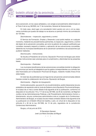 boletín oficial de la provincia
– 14 –
núm. 113 miércoles, 15 de junio de 2016e
diputación de burgos
bopbur.diputaciondeburgos.es D.L.: BU - 1 - 1958
burgos
de la subvención, en los casos señalados y con arreglo al procedimiento determinado en
el Título II de la Ley 38/2003, de 17 de noviembre, General de Subvenciones.
En todo caso, dará lugar a la cancelación total cuando con uno o, en su caso,
varios contratos por puesto de trabajo no se alcance un período mínimo de contratación
de 120 días.
Decimotercera. – Inspección, seguimiento y control.
El Servicio de Formación, Empleo y Desarrollo Local podrá realizar, en cualquier
momento, mediante los procedimientos pertinentes, la inspección, seguimiento y control
del objeto de la subvención concedida, así como la petición de cualquier justificante que
considere necesario respecto al destino y aplicación de las subvenciones concedidas,
debiendo los municipios beneficiarios de la subvención someterse a las actuaciones que
pudieran realizarse.
Decimocuarta. – Instrucciones.
Se faculta al Presidente de la Excma. Diputación Provincial de Burgos para dictar
cuantas instrucciones sean precisas para el cumplimiento y efectividad de las presentes
bases.
Decimoquinta. – Publicidad.
Los municipios beneficiarios de las subvenciones concedidas tendrán la obligación
de comunicar por escrito al trabajador/a que los gastos correspondientes a su contrato han
sido financiados por la Diputación Provincial de Burgos, mediante modelo Anexo III de
estas bases.
En todo tipo de publicidad que se haga de las actuaciones subvencionadas deberá
hacerse constar la colaboración de la Excma. Diputación de Burgos.
Decimosexta. – Régimen de impugnación.
Contra este acuerdo, que pone fin a la vía administrativa, podrá interponerse recurso
potestativo de reposición ante la Junta de Gobierno de la Diputación Provincial de Burgos,
en el plazo de un mes a contar desde el día siguiente al de su publicación, conforme a lo
dispuesto en los artículos 116 y 117 de la Ley 30/1992, de 26 de noviembre, de Régimen
Jurídico de las Administraciones Públicas y del Procedimiento Administrativo Común o,
directamente, recurso contencioso-administrativo ante el Juzgado de lo Contencioso-
Administrativo de Burgos, en el plazo de dos meses contados desde el día siguiente al de
su publicación en el Boletín Oficial de Castilla y León, en virtud de lo dispuesto en los
artículos 8 y 46 de la Ley 29/1998, de 13 de julio, reguladora de la Jurisdicción
Contencioso-Administrativa.
Burgos, a 8 de junio de 2016.
El Secretario General,
José Luis María González de Miguel
* * *
 