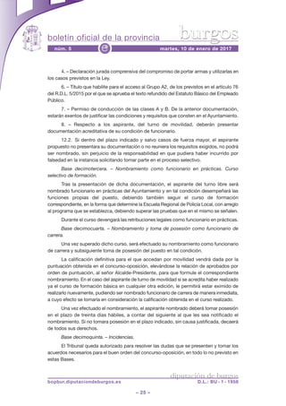 boletín oficial de la provincia
– 25 –
núm. 5 martes, 10 de enero de 2017e
diputación de burgos
bopbur.diputaciondeburgos.es D.L.: BU - 1 - 1958
burgos
4. – Declaración jurada comprensiva del compromiso de portar armas y utilizarlas en
los casos previstos en la Ley.
6. – Título que habilite para el acceso al Grupo A2, de los previstos en el artículo 76
del R.D.L. 5/2015 por el que se aprueba el texto refundido del Estatuto Básico del Empleado
Público.
7. – Permiso de conducción de las clases A y B. De la anterior documentación,
estarán exentos de justificar las condiciones y requisitos que consten en el Ayuntamiento.
8. – Respecto a los aspirante, del turno de movilidad, deberán presentar
documentación acreditativa de su condición de funcionario.
12.2. Si dentro del plazo indicado y salvo casos de fuerza mayor, el aspirante
propuesto no presentara su documentación o no reuniera los requisitos exigidos, no podrá
ser nombrado, sin perjuicio de la responsabilidad en que pudiera haber incurrido por
falsedad en la instancia solicitando tomar parte en el proceso selectivo.
Base decimotercera. – Nombramiento como funcionario en prácticas. Curso
selectivo de formación.
Tras la presentación de dicha documentación, el aspirante del turno libre será
nombrado funcionario en prácticas del Ayuntamiento y en tal condición desempeñará las
funciones propias del puesto, debiendo también seguir el curso de formación
correspondiente, en la forma que determine la Escuela Regional de Policía Local, con arreglo
al programa que se establezca, debiendo superar las pruebas que en el mismo se señalen.
Durante el curso devengará las retribuciones legales como funcionario en prácticas.
Base decimocuarta. – Nombramiento y toma de posesión como funcionario de
carrera.
Una vez superado dicho curso, será efectuado su nombramiento como funcionario
de carrera y subsiguiente toma de posesión del puesto en tal condición.
La calificación definitiva para el que accedan por movilidad vendrá dada por la
puntuación obtenida en el concurso-oposición, elevándose la relación de aprobados por
orden de puntuación, al señor Alcalde-Presidente, para que formule el correspondiente
nombramiento. En el caso del aspirante de turno de movilidad si se acredita haber realizado
ya el curso de formación básica en cualquier otra edición, le permitirá estar eximido de
realizarlo nuevamente, pudiendo ser nombrado funcionario de carrera de manera inmediata,
a cuyo efecto se tomaría en consideración la calificación obtenida en el curso realizado.
Una vez efectuado el nombramiento, el aspirante nombrado deberá tomar posesión
en el plazo de treinta días hábiles, a contar del siguiente al que les sea notificado el
nombramiento. Si no tomara posesión en el plazo indicado, sin causa justificada, decaerá
de todos sus derechos.
Base decimoquinta. – Incidencias.
El Tribunal queda autorizado para resolver las dudas que se presenten y tomar los
acuerdos necesarios para el buen orden del concurso-oposición, en todo lo no previsto en
estas Bases.
 