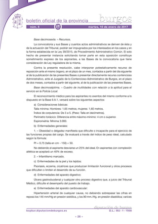 boletín oficial de la provincia
– 26 –
núm. 5 martes, 10 de enero de 2017e
diputación de burgos
bopbur.diputaciondeburgos.es D.L.: BU - 1 - 1958
burgos
Base decimosexta. – Recursos.
La convocatoria y sus Bases y cuantos actos administrativos se deriven de ésta y
de la actuación del Tribunal, podrán ser impugnados por los interesados en los casos y en
la forma establecida en la Ley 39/2015, de Procedimiento Administrativo Común. El solo
hecho de presentar instancia solicitando tomar parte en esta oposición constituye
sometimiento expreso de los aspirantes, a las Bases de la convocatoria que tiene
consideración de Ley reguladora de la misma.
Contra la presente resolución, cabe interponer potestativamente recurso de
reposición ante el mismo órgano, en el plazo de un mes, contados a partir del día siguiente
al de la publicación de las presentes Bases o presentar directamente recurso contencioso
Administrativo, ante el Juzgado de lo Contencioso-Administrativo de Burgos, en el plazo
de dos meses, contados a partir del siguiente, al de la publicación de las presentes Bases.
Base decimoséptima. – Cuadro de inutilidades con relación a la aptitud para el
servicio en la Policía Local.
El reconocimiento médico para los aspirantes no exentos del mismo conforme a lo
dispuesto en la Base 9.A.1, versará sobre los siguientes aspectos:
a) Consideraciones básicas:
Talla mínima: Hombres: 1,65 metros; mujeres: 1,60 metros.
Índice de corpulencia: De 3 a 5. (Peso: Talla en decímetros).
Perímetro torácico: Diferencia entre máximo-mínimo: 4 cm o superior.
Espirometría: Mínima 3.000.
b) Enfermedades generales:
1. – Obesidad o delgadez manifiesta que dificulte o incapacite para el ejercicio de
las funciones propias del cargo. Se evaluará a través del índice de peso ideal, calculado
según la fórmula:
PI = 0,75 (talla en cm - 150) + 50.
No debiendo el aspirante desviarse un 25% del ideal. En aspirantes con complexión
atlética se aceptará un 40% de exceso.
2. – Infantilismo marcado.
c) Enfermedades de la piel y los tejidos:
Psoriasis, eczema, cicatrices que produzcan limitación funcional y otros procesos
que dificulten o limiten el desarrollo de su función.
d) Enfermedades del aparato digestivo:
Úlcera gastroduodenal y cualquier otro proceso digestivo que, a juicio del Tribunal
Médico, dificulte el desempeño del puesto de trabajo.
e) Enfermedades del aparato cardiovascular:
Hipertensión arterial de cualquier causa, no debiendo sobrepasar las cifras en
reposo los 145 mm/Hg en presión sistólica, y los 90 mm./Hg. en presión diastólica; varices
 