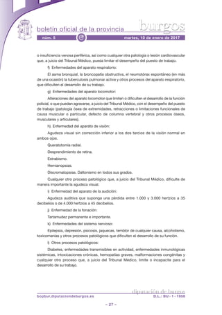 boletín oficial de la provincia
– 27 –
núm. 5 martes, 10 de enero de 2017e
diputación de burgos
bopbur.diputaciondeburgos.es D.L.: BU - 1 - 1958
burgos
o insuficiencia venosa periférica, así como cualquier otra patología o lesión cardiovascular
que, a juicio del Tribunal Médico, pueda limitar el desempeño del puesto de trabajo.
f) Enfermedades del aparato respiratorio:
El asma bronquial, la broncopatía obstructiva, el neumotórax espontáneo (en más
de una ocasión) la tuberculosis pulmonar activa y otros procesos del aparato respiratorio,
que dificulten el desarrollo de su trabajo.
g) Enfermedades del aparato locomotor:
Alteraciones del aparato locomotor que limiten o dificulten el desarrollo de la función
policial, o que puedan agravarse, a juicio del Tribunal Médico, con el desempeño del puesto
de trabajo (patología ósea de extremidades, retracciones o limitaciones funcionales de
causa muscular o particular, defecto de columna vertebral y otros procesos óseos,
musculares y articulares).
h) Enfermedad del aparato de visión:
Agudeza visual sin corrección inferior a los dos tercios de la visión normal en
ambos ojos.
Queratotomía radial.
Desprendimiento de retina.
Estrabismo.
Hemianopsias.
Discromatopsias. Daltonismo en todos sus grados.
Cualquier otro proceso patológico que, a juicio del Tribunal Médico, dificulte de
manera importante la agudeza visual.
i) Enfermedad del aparato de la audición:
Agudeza auditiva que suponga una pérdida entre 1.000 y 3.000 hertzios a 35
decibelios o de 4.000 hertzios a 45 decibelios.
j) Enfermedad de la fonación:
Tartamudez permanente e importante.
k) Enfermedades del sistema nervioso:
Epilepsia, depresión, psicosis, jaquecas, temblor de cualquier causa, alcoholismo,
toxicomanías y otros procesos patológicos que dificulten el desarrollo de su función.
l) Otros procesos patológicos:
Diabetes, enfermedades transmisibles en actividad, enfermedades inmunológicas
sistémicas, intoxicaciones crónicas, hemopatías graves, malformaciones congénitas y
cualquier otro proceso que, a juicio del Tribunal Médico, limite o incapacite para el
desarrollo de su trabajo.
 
