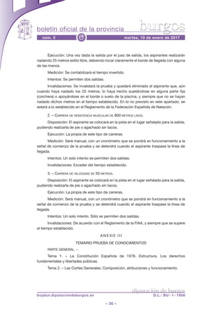 boletín oficial de la provincia
– 30 –
núm. 5 martes, 10 de enero de 2017e
diputación de burgos
bopbur.diputaciondeburgos.es D.L.: BU - 1 - 1958
burgos
Ejecución: Una vez dada la salida por el juez de salida, los aspirantes realizarán
nadando 25 metros estilo libre, debiendo tocar claramente el borde de llegada con alguna
de las manos.
Medición: Se contabilizará el tiempo invertido.
Intentos: Se permiten dos salidas.
Invalidaciones: Se invalidará la prueba y quedará eliminado el aspirante que, aún
cuando haya nadado los 25 metros, lo haya hecho sujetándose en alguna parte fija
(corchera) o apoyándose en el borde o suelo de la piscina, y siempre que no se hayan
nadado dichos metros en el tiempo establecido. En lo no previsto en este apartado, se
estará a lo establecido en el Reglamento de la Federación Española de Natación.
2. – CARRERA DE RESISTENCIA MUSCULAR DE 800 METROS LISOS.
Disposición: El aspirante se colocará en la pista en el lugar señalado para la salida,
pudiendo realizarla de pie o agachado sin tacos.
Ejecución: La propia de este tipo de carreras.
Medición: Será manual, con un cronómetro que se pondrá en funcionamiento a la
señal de comienzo de la prueba y se detendrá cuando el aspirante traspase la línea de
llegada.
Intentos: Un solo intento se permiten dos salidas.
Invalidaciones: Exceder del tiempo establecido.
3. – CARRERA DE VELOCIDAD DE 50 METROS.
Disposición: El aspirante se colocará en la pista en el lugar señalado para la salida,
pudiendo realizarla de pie o agachado sin tacos.
Ejecución: La propia de este tipo de carreras.
Medición: Será manual, con un cronómetro que se pondrá en funcionamiento a la
señal de comienzo de la prueba y se detendrá cuando el aspirante traspase la línea de
llegada.
Intentos: Un solo intento. Sólo se permiten dos salidas.
Invalidaciones: De acuerdo con el Reglamento de la FIAA, y siempre que se supere
el tiempo establecido.
A N E X O I I I
TEMARIO PRUEBA DE CONOCIMIENTOS
PARTE GENERAL. –
Tema 1. – La Constitución Española de 1978. Estructura. Los derechos
fundamentales y libertades públicas.
Tema 2. – Las Cortes Generales: Composición, atribuciones y funcionamiento.
 