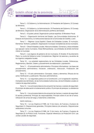 boletín oficial de la provincia
– 31 –
núm. 5 martes, 10 de enero de 2017e
diputación de burgos
bopbur.diputaciondeburgos.es D.L.: BU - 1 - 1958
burgos
Tema 3. – El Gobierno y la Administración. El Presidente del Gobierno. El Consejo
de Ministros.
Tema 4. – El Gobierno y la Administración. El Presidente del Gobierno. El Consejo
de Ministros. Organización de la Administración periférica del Estado.
Tema 5. – El poder judicial. Organización judicial española. El Ministerio Fiscal.
Tema 6. – Organización territorial del Estado. Las Comunidades Autónomas. El
Estatuto de Autonomía y la instituciones básicas de la Comunidad de Castilla y León.
Tema 7. – Régimen Local Español: Clases de Entidades Locales. El municipio.
Elementos: Territorio y población. Organización municipal. Competencias de los municipios.
Tema 8. – Otras Entidades Locales. Mancomunidades. Comarcas y otras entidades
que agrupen varios municipios. Áreas Metropolitanas. Las entidades de ámbito territorial
inferior al municipal.
Tema 9. – Los órganos de gobierno de los municipios. El Alcalde. El Ayuntamiento
Pleno. La Junta de Gobierno Local. Competencias. Régimen de sesiones y acuerdos de
los órganos colegiados locales.
Tema 10. – La potestad reglamentaria de las Entidades Locales. Ordenanzas,
Reglamentos y Bandos. Clases y procedimiento de elaboración y aprobación.
Tema 11. – El procedimiento administrativo: Principios informadores. Las fases del
procedimiento administrativo: Iniciación, ordenación, instrucción. Finalización del
procedimiento.
Tema 12. – El acto administrativo: Concepto, clases y elementos. Eficacia de los
actos: Notificación y publicación. Recursos administrativos.
Tema 13. – La seguridad pública en la Constitución y en la legislación española.
Competencias del Estado, de las Comunidades Autónomas y de las Entidades Locales en
materia de seguridad pública.
Tema 14. – Los principios básicos de actuación las fuerzas y cuerpos de seguridad.
El principio de adecuación al ordenamiento jurídico. El principio de jerarquía. La obediencia
debida.
Tema 15. – Los principios básicos de actuación las fuerzas y cuerpos de seguridad.
El secreto profesional. Principio de responsabilidad. Principio sobre el uso de la fuerza.
Utilización de armas de fuego y tratamiento a detenidos.
PARTE ESPECIAL. –
Tema 16. – La Ley Orgánica 2/1986, de 13 de marzo, de Fuerzas y Cuerpos de
Seguridad (1): Disposiciones generales. Principios básicos de actuación. Disposiciones
estatutarias comunes.
Tema 17. – La Ley Orgánica 2/1986, de 13 de marzo, de Fuerzas y Cuerpos de
Seguridad (2): la Policía Local. Funciones. Especial referencia a la Protección Civil. Las
Juntas Locales de seguridad.
 