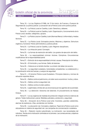 boletín oficial de la provincia
– 32 –
núm. 5 martes, 10 de enero de 2017e
diputación de burgos
bopbur.diputaciondeburgos.es D.L.: BU - 1 - 1958
burgos
Tema 18. – La Ley Orgánica 2/1986, de 13 de marzo, de Fuerzas y Cuerpos de
Seguridad (3): La policía judicial. La actuación de la Policía Local como policía judicial.
Tema 19. – La Policía Local en Castilla y León: Derechos y deberes.
Tema 20. – La Policía Local en Castilla y León: Organización y funcionamiento de la
Policía Local, escalas, categorías y grupos.
Tema 21. – La Policía Local en Castilla y León (Normas Marco): Uniformidad y medios
técnicos.
Tema 22. – La Policía Local: Conceptos previos. Misiones y objetivos. Estructura
orgánica y funcional. Policía administrativa y policía judicial.
Tema 23. – La Policía Local en Castilla y León: Régimen disciplinario.
Tema 24. – La infracción penal. Concepto.
Tema 25. – La formas de resolución del delito. Los grados de ejecución del delito.
Tema 26. – La responsabilidad criminal. Autores. Cómplices. Circunstancias
modificativas de la responsabilidad penal.
Tema 27. – Extinción de la responsabilidad criminal: causas. Prescripción de delitos.
Tema 28. – El homicidio y sus formas. Delito de lesiones.
Tema 29. – Violencia en el ámbito familiar. La omisión del deber de socorro.
Tema 30. – La seguridad ciudadana. Autoridades competentes. La colaboración y
la coordinación entre las fuerzas y cuerpos de seguridad.
Tema 31. – El binomio Policía Local-Ciudadano. Principios básicos y normas de
actuación soportes éticos.
Tema 32. – Delitos contra el patrimonio y el orden socio-económico: hurtos y robos.
Tema 33. – Delitos contra la seguridad vial.
Tema 34. – Delitos contra el orden público.
Tema 35. – Legitimidad y límites del uso de la fuerza por los agentes de la autoridad.
Tema 36. – La detención: Derechos del detenido. El procedimiento de Habeas
Corpus.
Tema 37. – La Ley orgánica de medidas de protección integral contra la violencia de
género: Tutela institucional y penal. Medidas judiciales y protección y seguridad.
Tema 38. – Actuación de la Policía Local ante: Incendios, grandes catástrofes,
alarmas de explosivos, riñas, accidentes con heridos.
Tema 39. – La educación vial. Concepto y objetivos. Papel de la Policía Local como
educadores en materia de seguridad vial. Las campañas de concienciación ciudadana.
Tema 40. – Relación mando subordinado. La motivación. Las necesidades del
individuo. Teorías de la motivación centradas en el proceso. Las consecuencias y objetivos
de la motivación.
 