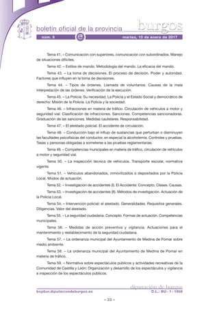 boletín oficial de la provincia
– 33 –
núm. 5 martes, 10 de enero de 2017e
diputación de burgos
bopbur.diputaciondeburgos.es D.L.: BU - 1 - 1958
burgos
Tema 41. – Comunicación con superiores, comunicación con subordinados. Manejo
de situaciones difíciles.
Tema 42. – Estilos de mando. Metodología del mando. La eficacia del mando.
Tema 43. – La toma de decisiones. El proceso de decisión. Poder y autoridad.
Factores que influyen en la toma de decisiones.
Tema 44. – Tipos de órdenes. Llamada de voluntarios. Causas de la mala
interpretación de las órdenes. Verificación de la ejecución.
Tema 45. – La Policía: Su necesidad. La Policía y el Estado Social y democrático de
derecho: Misión de la Policía. La Policía y la sociedad.
Tema 46. – Infracciones en materia de tráfico. Circulación de vehículos a motor y
seguridad vial: Clasificación de infracciones. Sanciones. Competencias sancionadoras.
Graduación de las sanciones. Medidas cautelares. Responsabilidad.
Tema 47. – El atestado policial. El accidente de circulación.
Tema 48. – Conducción bajo el influjo de sustancias que perturban o disminuyen
las facultades psicofísicas del conductor, en especial la alcoholemia. Controles y pruebas.
Tasas y personas obligadas a someterse a las pruebas reglamentarias.
Tema 49. – Competencias municipales en materia de tráfico, circulación de vehículos
a motor y seguridad vial.
Tema 50. – La inspección técnica de vehículos. Transporte escolar, normativa
vigente.
Tema 51. – Vehículos abandonados, inmovilizados o depositados por la Policía
Local. Modos de actuación.
Tema 52. – Investigación de accidentes (I). El Accidente: Concepto. Clases. Causas.
Tema 53. – Investigación de accidentes (II). Métodos de investigación. Actuación de
la Policía Local.
Tema 54. – Intervención policial: el atestado. Generalidades. Requisitos generales.
Diligencias. Valor del atestado.
Tema 55. – La seguridad ciudadana. Concepto. Formas de actuación. Competencias
municipales.
Tema 56. – Medidas de acción preventiva y vigilancia. Actuaciones para el
mantenimiento y restablecimiento de la seguridad ciudadana.
Tema 57. – La ordenanza municipal del Ayuntamiento de Medina de Pomar sobre
medio ambiente.
Tema 58. – La ordenanza municipal del Ayuntamiento de Medina de Pomar en
materia de tráfico.
Tema 59. – Normativa sobre espectáculos públicos y actividades recreativas de la
Comunidad de Castilla y León: Organización y desarrollo de los espectáculos y vigilancia
e inspección de los espectáculos públicos.
 