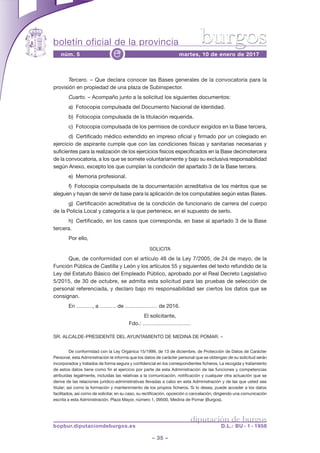 boletín oficial de la provincia
– 35 –
núm. 5 martes, 10 de enero de 2017e
diputación de burgos
bopbur.diputaciondeburgos.es D.L.: BU - 1 - 1958
burgos
Tercero. – Que declara conocer las Bases generales de la convocatoria para la
provisión en propiedad de una plaza de Subinspector.
Cuarto. – Acompaño junto a la solicitud los siguientes documentos:
a) Fotocopia compulsada del Documento Nacional de Identidad.
b) Fotocopia compulsada de la titulación requerida.
c) Fotocopia compulsada de los permisos de conducir exigidos en la Base tercera,
d) Certificado médico extendido en impreso oficial y firmado por un colegiado en
ejercicio de aspirante cumple que con las condiciones físicas y sanitarias necesarias y
suficientes para la realización de los ejercicios físicos especificados en la Base decimotercera
de la convocatoria, a los que se somete voluntariamente y bajo su exclusiva responsabilidad
según Anexo, excepto los que cumplan la condición del apartado 3 de la Base tercera.
e) Memoria profesional.
f) Fotocopia compulsada de la documentación acreditativa de los méritos que se
aleguen y hayan de servir de base para la aplicación de los computables según estas Bases.
g) Certificación acreditativa de la condición de funcionario de carrera del cuerpo
de la Policía Local y categoría a la que pertenece, en el supuesto de serlo.
h) Certificado, en los casos que corresponda, en base al apartado 3 de la Base
tercera.
Por ello,
SOLICITA
Que, de conformidad con el artículo 46 de la Ley 7/2005, de 24 de mayo, de la
Función Pública de Castilla y León y los artículos 55 y siguientes del texto refundido de la
Ley del Estatuto Básico del Empleado Público, aprobado por el Real Decreto Legislativo
5/2015, de 30 de octubre, se admita esta solicitud para las pruebas de selección de
personal referenciada, y declaro bajo mi responsabilidad ser ciertos los datos que se
consignan.
En ………, a ……… de ……………… de 2016.
El solicitante,
Fdo.: ………………………
SR. ALCALDE-PRESIDENTE DEL AYUNTAMIENTO DE MEDINA DE POMAR. –
De conformidad con la Ley Orgánica 15/1999, de 13 de diciembre, de Protección de Datos de Carácter
Personal, esta Administración le informa que los datos de carácter personal que se obtengan de su solicitud serán
incorporados y tratados de forma segura y confidencial en los correspondientes ficheros. La recogida y tratamiento
de estos datos tiene como fin el ejercicio por parte de esta Administración de las funciones y competencias
atribuidas legalmente, incluidas las relativas a la comunicación, notificación y cualquier otra actuación que se
derive de las relaciones jurídico-administrativas llevadas a cabo en esta Administración y de las que usted sea
titular; así como la formación y mantenimiento de los propios ficheros. Si lo desea, puede acceder a los datos
facilitados, así como de solicitar, en su caso, su rectificación, oposición o cancelación, dirigiendo una comunicación
escrita a esta Administración, Plaza Mayor, número 1, 09500, Medina de Pomar (Burgos).
 