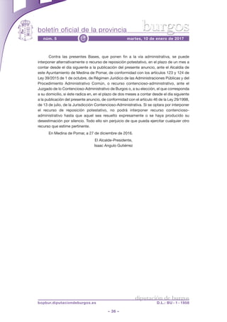 boletín oficial de la provincia
– 36 –
núm. 5 martes, 10 de enero de 2017e
diputación de burgos
bopbur.diputaciondeburgos.es D.L.: BU - 1 - 1958
burgos
Contra las presentes Bases, que ponen fin a la vía administrativa, se puede
interponer alternativamente o recurso de reposición potestativo, en el plazo de un mes a
contar desde el día siguiente a la publicación del presente anuncio, ante el Alcaldía de
este Ayuntamiento de Medina de Pomar, de conformidad con los artículos 123 y 124 de
Ley 39/2015 de 1 de octubre, de Régimen Jurídico de las Administraciones Públicas y del
Procedimiento Administrativo Común, o recurso contencioso-administrativo, ante el
Juzgado de lo Contencioso-Administrativo de Burgos o, a su elección, el que corresponda
a su domicilio, si éste radica en, en el plazo de dos meses a contar desde el día siguiente
a la publicación del presente anuncio, de conformidad con el artículo 46 de la Ley 29/1998,
de 13 de julio, de la Jurisdicción Contencioso-Administrativa. Si se optara por interponer
el recurso de reposición potestativo, no podrá interponer recurso contencioso-
administrativo hasta que aquel sea resuelto expresamente o se haya producido su
desestimación por silencio. Todo ello sin perjuicio de que pueda ejercitar cualquier otro
recurso que estime pertinente.
En Medina de Pomar, a 27 de diciembre de 2016.
El Alcalde-Presidente,
Isaac Angulo Gutiérrez
 