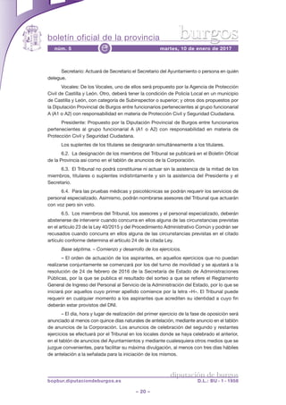 boletín oficial de la provincia
– 20 –
núm. 5 martes, 10 de enero de 2017e
diputación de burgos
bopbur.diputaciondeburgos.es D.L.: BU - 1 - 1958
burgos
Secretario: Actuará de Secretario el Secretario del Ayuntamiento o persona en quién
delegue.
Vocales: De los Vocales, uno de ellos será propuesto por la Agencia de Protección
Civil de Castilla y León. Otro, deberá tener la condición de Policía Local en un municipio
de Castilla y León, con categoría de Subinspector o superior; y otros dos propuestos por
la Diputación Provincial de Burgos entre funcionarios pertenecientes al grupo funcionarial
A (A1 o A2) con responsabilidad en materia de Protección Civil y Seguridad Ciudadana.
Presidente: Propuesto por la Diputación Provincial de Burgos entre funcionarios
pertenecientes al grupo funcionarial A (A1 o A2) con responsabilidad en materia de
Protección Civil y Seguridad Ciudadana.
Los suplentes de los titulares se designarán simultáneamente a los titulares.
6.2. La designación de los miembros del Tribunal se publicará en el Boletín Oficial
de la Provincia así como en el tablón de anuncios de la Corporación.
6.3. El Tribunal no podrá constituirse ni actuar sin la asistencia de la mitad de los
miembros, titulares o suplentes indistintamente y sin la asistencia del Presidente y el
Secretario.
6.4. Para las pruebas médicas y psicotécnicas se podrán requerir los servicios de
personal especializado. Asimismo, podrán nombrarse asesores del Tribunal que actuarán
con voz pero sin voto.
6.5. Los miembros del Tribunal, los asesores y el personal especializado, deberán
abstenerse de intervenir cuando concurra en ellos alguna de las circunstancias previstas
en el artículo 23 de la Ley 40/2015 y del Procedimiento Administrativo Común y podrán ser
recusados cuando concurra en ellos alguna de las circunstancias previstas en el citado
artículo conforme determina el artículo 24 de la citada Ley.
Base séptima. – Comienzo y desarrollo de los ejercicios.
– El orden de actuación de los aspirantes, en aquellos ejercicios que no puedan
realizarse conjuntamente se comenzará por los del turno de movilidad y se ajustará a la
resolución de 24 de febrero de 2016 de la Secretaría de Estado de Administraciones
Públicas, por la que se publica el resultado del sorteo a que se refiere el Reglamento
General de Ingreso del Personal al Servicio de la Administración del Estado, por lo que se
iniciará por aquellos cuyo primer apellido comience por la letra «H». El Tribunal puede
requerir en cualquier momento a los aspirantes que acrediten su identidad a cuyo fin
deberán estar provistos del DNI.
– El día, hora y lugar de realización del primer ejercicio de la fase de oposición será
anunciado al menos con quince días naturales de antelación, mediante anuncio en el tablón
de anuncios de la Corporación. Los anuncios de celebración del segundo y restantes
ejercicios se efectuará por el Tribunal en los locales donde se haya celebrado el anterior,
en el tablón de anuncios del Ayuntamientos y mediante cualesquiera otros medios que se
juzgue convenientes, para facilitar su máxima divulgación, al menos con tres días hábiles
de antelación a la señalada para la iniciación de los mismos.
 