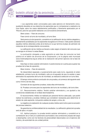boletín oficial de la provincia
– 21 –
núm. 5 martes, 10 de enero de 2017e
diputación de burgos
bopbur.diputaciondeburgos.es D.L.: BU - 1 - 1958
burgos
– Los aspirantes serán convocados para cada ejercicio en llamamiento único,
quedando decaídos en sus derechos los aspirantes que no comparezcan a realizarlo a la
hora fijada, salvo los casos debidamente justificados y libremente apreciados por el
Tribunal, para los que podrá realizarse una convocatoria extraordinaria.
Base octava. – Fase de concurso.
Fase común al turno de movilidad y al turno libre:
Será previa a la de oposición, consistirá en la calificación de los méritos alegados y
debidamente acreditados por los aspirantes recogidos en el Anexo I. Sólo podrá valorarse
aquellos méritos obtenidos antes de la fecha en la que termine el plazo de admisión de
instancias de la correspondiente convocatoria.
La calificación de los méritos se llevará a cabo según el baremo del concurso que
se recoge en el Anexo I a estas Bases.
La puntuación otorgada a cada aspirante en esta fase de concurso se hará
pública en el tablón de anuncios de la Corporación y en la página web municipal
www.medinadepomar.org.es antes de la realización del primer ejercicio de la fase de
oposición.
Esta fase no tiene carácter eliminatorio ni podrá tenerse en cuenta para superar las
pruebas de la fase de oposición.
Base novena. – Fase de oposición.
Se desarrollará separada y sucesivamente para cada turno, siguiendo el orden
establecido, primero turno de movilidad y sólo en el supuesto de que no existan o sean
eliminados los aspirantes del turno de movilidad, se realizará la selección en turno libre.
El tiempo mínimo entre la conclusión de una prueba y el comienzo del siguiente será
como mínimo de tres días.
Constará de las siguientes pruebas, todas ellas eliminatorias:
A) Pruebas comunes para los aspirantes del turno de movilidad y del turno libre:
9.1. Reconocimiento médico: Tendrá carácter eliminatorio y se ajustará a las
condiciones establecidas en la Base decimoséptima.
El reconocimiento médico se realizará por personal técnico adecuado, que podrá
realizar los exámenes y pruebas médicas que consideren necesarias para determinar el
estado de cada aspirante, incluyendo análisis de sangre y orina, etc.
La negativa a la realización de cualquier prueba médica será motivo para la exclusión
del proceso selectivo.
Se garantiza la confidencialidad de los resultados. La calificación global de la prueba
será de apto o no apto.
9.2. Aptitud psíquica: La prueba tendrá carácter eliminatorio y consistirá en la
contestación de un test y/o cuestionario acomodado a las condiciones propias del cargo
a desempeñar, como son los factores de personalidad relacionados con el ejercicio del
mando y de autoridad de una unidad policial.
 