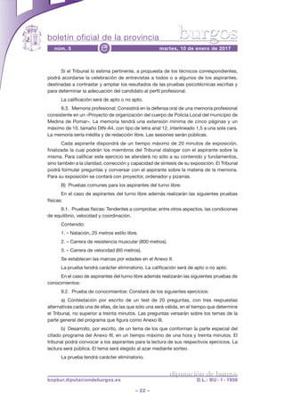 boletín oficial de la provincia
– 22 –
núm. 5 martes, 10 de enero de 2017e
diputación de burgos
bopbur.diputaciondeburgos.es D.L.: BU - 1 - 1958
burgos
Si el Tribunal lo estima pertinente, a propuesta de los técnicos correspondientes,
podrá acordarse la celebración de entrevistas a todos o a algunos de los aspirantes,
destinadas a contrastar y ampliar los resultados de las pruebas psicotécnicas escritas y
para determinar la adecuación del candidato al perfil profesional.
La calificación será de apto o no apto.
9.3. Memoria profesional: Consistirá en la defensa oral de una memoria profesional
consistente en un «Proyecto de organización del cuerpo de Policía Local del municipio de
Medina de Pomar». La memoria tendrá una extensión mínima de cinco páginas y un
máximo de 10, tamaño DIN-A4, con tipo de letra arial 12, interlineado 1,5 a una sola cara.
La memoria sería inédita y de redacción libre. Las sesiones serán públicas.
Cada aspirante dispondrá de un tiempo máximo de 20 minutos de exposición,
finalizada la cual podrán los miembros del Tribunal dialogar con el aspirante sobre la
misma. Para calificar este ejercicio se atenderá no sólo a su contenido y fundamentos,
sino también a la claridad, corrección y capacidad de síntesis de su exposición. El Tribunal
podrá formular preguntas y conversar con el aspirante sobre la materia de la memoria.
Para su exposición se contará con proyector, ordenador y pizarras.
B) Pruebas comunes para los aspirantes del turno libre:
En el caso de aspirantes del turno libre además realizarán las siguientes pruebas
físicas:
9.1. Pruebas físicas: Tendentes a comprobar, entre otros aspectos, las condiciones
de equilibrio, velocidad y coordinación.
Contenido:
1. – Natación, 25 metros estilo libre.
2. – Carrera de resistencia muscular (800 metros).
3. – Carrera de velocidad (60 metros).
Se establecen las marcas por edades en el Anexo II.
La prueba tendrá carácter eliminatorio. La calificación será de apto o no apto.
En el caso de aspirantes del turno libre además realizarán las siguientes pruebas de
conocimientos:
9.2. Prueba de conocimientos: Constará de los siguientes ejercicios:
a) Contestación por escrito de un test de 20 preguntas, con tres respuestas
alternativas cada una de ellas, de las que sólo una será válida, en el tiempo que determine
el Tribunal, no superior a treinta minutos. Las preguntas versarán sobre los temas de la
parte general del programa que figura como Anexo III.
b) Desarrollo, por escrito, de un tema de los que conforman la parte especial del
citado programa del Anexo III, en un tiempo máximo de una hora y treinta minutos. El
tribunal podrá convocar a los aspirantes para la lectura de sus respectivos ejercicios. La
lectura será pública. El tema será elegido al azar mediante sorteo.
La prueba tendrá carácter eliminatorio.
 