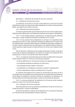 boletín oficial de la provincia
– 23 –
núm. 5 martes, 10 de enero de 2017e
diputación de burgos
bopbur.diputaciondeburgos.es D.L.: BU - 1 - 1958
burgos
Base décima. – Calificación de las fases de concurso y oposición.
10.1. Calificación de la fase de concurso:
La calificación de la fase de concurso vendrá dada por la suma de los puntos
obtenidos de acuerdo con el baremo de méritos establecidos en el Anexo I de las presentes
Bases, computando como máximo 8 puntos.
10.2. Calificación de la fase de oposición:
El Tribunal queda facultado para la determinación del nivel mínimo exigido para la
obtención de las calificaciones, con el sistema de valoración que acuerde en cada ejercicio.
10.2.1. En las pruebas médicas y psicotécnicas, los aspirantes serán calificados
como apto o no apto, resultando eliminados los calificados como no apto.
10.2.2. En las pruebas físicas establecidas en el Anexo II, los aspirantes serán
calificados como apto o no apto, resultando eliminados los calificados como no apto. Para
ser calificado apto, el aspirante deberá ejecutar la totalidad de las pruebas, realizando en
al menos cuatro de ellas (entre las que debe figurar la de natación) tiempos inferiores o
marcas superiores, según proceda, a los/las del Anexo II, en función de su respectiva edad
y sexo.
Para la valoración y calificación de las pruebas psicotécnicas y físicas, se requerirá
los servicios de personal especializado, que emitirá, con arreglo a las condiciones de la
convocatoria, su informe, a la vista del cual el tribunal resolverá.
10.2.3. La prueba de conocimientos para el turno libre se calificará de 0 a 20 puntos
siendo necesario obtener un mínimo de 10 puntos para superarla:
– El test se calificará de 0 a 10 puntos de acuerdo a los siguientes criterios:
- Las respuestas acertadas se calificarán con 0,50 puntos.
- Las respuestas erróneas restarán -0,20 puntos.
- Las respuestas no contestadas no puntuarán ni positiva ni negativamente.
– El tema a desarrollar por escrito se calificará de 0 a 10 puntos.
El contenido del programa de la prueba de conocimientos del Anexo III de la
convocatoria hay que entenderlo que en el supuesto que con posterioridad a la publicación
de las Bases se modificará la normativa incluida en el programa, las referencias a él
incluidas habrán de entenderse efectuadas en cada momento resulte de aplicación.
10.2.4. La memoria profesional: Se calificará de 0 a 20 puntos, siendo necesario
obtener un mínimo de 10 puntos para superarla.
10.3. Calificación del concurso-oposición:
Será el resultado de sumar las puntuaciones obtenidas en la fase de concurso y en
la fase de oposición, conforme a estas Bases.
El tribunal hará pública la relación de los aspirantes con la puntuación alcanzada,
con indicación de las notas parciales de todos los ejercicios.
 