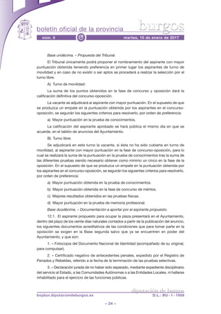 boletín oficial de la provincia
– 24 –
núm. 5 martes, 10 de enero de 2017e
diputación de burgos
bopbur.diputaciondeburgos.es D.L.: BU - 1 - 1958
burgos
Base undécima. – Propuesta del Tribunal.
El Tribunal únicamente podrá proponer el nombramiento del aspirante con mayor
puntuación obtenida teniendo preferencia en primer lugar los aspirantes de turno de
movilidad y en caso de no existir o ser aptos se procederá a realizar la selección por el
turno libre.
A) Turno de movilidad:
La suma de los puntos obtenidos en la fase de concurso y oposición dará la
calificación definitiva del concurso-oposición.
La vacante se adjudicará al aspirante con mayor puntuación. En el supuesto de que
se produzca un empate en la puntuación obtenida por los aspirantes en el concurso-
oposición, se seguirán los siguientes criterios para resolverlo, por orden de preferencia:
a) Mayor puntuación en la prueba de conocimientos.
La calificación del aspirante aprobado se hará pública el mismo día en que se
acuerde, en el tablón de anuncios del Ayuntamiento.
B) Turno libre:
Se adjudicará en este turno la vacante, si ésta no ha sido cubierta en turno de
movilidad, al aspirante con mayor puntuación en la fase de concurso-oposición, para lo
cual se realizará la suma de la puntuación en la prueba de conocimientos tras la suma de
las diferentes pruebas siendo necesario obtener como mínimo un cinco en la fase de la
oposición. En el supuesto de que se produzca un empate en la puntuación obtenida por
los aspirantes en el concurso-oposición, se seguirán los siguientes criterios para resolverlo,
por orden de preferencia:
a) Mayor puntuación obtenida en la prueba de conocimientos.
b) Mayor puntuación obtenida en la fase de concurso de méritos.
c) Mejores resultados obtenidos en las pruebas físicas.
d) Mayor puntuación en la prueba de memoria profesional.
Base duodécima. – Documentación a aportar por el aspirante propuesto.
12.1. El aspirante propuesto para ocupar la plaza presentará en el Ayuntamiento,
dentro del plazo de los veinte días naturales contados a partir de la publicación del anuncio,
los siguientes documentos acreditativos de las condiciones que para tomar parte en la
oposición se exigen en la Base segunda salvo que ya se encuentren en poder del
Ayuntamiento, y que son:
1. – Fotocopia del Documento Nacional de Identidad (acompañado de su original,
para compulsar).
2. – Certificado negativo de antecedentes penales, expedido por el Registro de
Penados y Rebeldes, referido a la fecha de la terminación de las pruebas selectivas.
3. – Declaración jurada de no haber sido separado, mediante expediente disciplinario
del servicio al Estado, a las Comunidades Autónomas o a las Entidades Locales, ni hallarse
inhabilitado para el ejercicio de las funciones públicas.
 