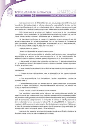 boletín oficial de la provincia
– 24 –
núm. 50 martes, 14 de marzo de 2017e
diputación de burgos
bopbur.diputaciondeburgos.es D.L.: BU - 1 - 1958
burgos
las vacaciones serán de 22 días laborales por año, que equivalen a 88 horas, que
deberán ser disfrutadas, según el calendario que se fije para cada año, la mitad cuando
determine el ayuntamiento y la otra mitad cuando elija el trabajador, siempre que no sea
entre las fechas 1 de julio y 31 de agosto y no haya necesidades específicas de los servicios.
este horario podría ampliarse con carácter permanente si las necesidades
municipales fueran aumentando, lo cual será objeto de revisión del contrato con efectos
desde primero del año posterior a la resolución que se hubiere adoptado.
se fija una retribución neta de nueve mil ochocientos ochenta y cuatro (9.984,00)
euros anuales a razón de catorce pagas iguales, una por mes más otra en los meses de
junio y diciembre, formada por los conceptos de sueldo base (606,00) euros mensuales,
el incentivo de productividad (100,00) euros mensuales.
si hay aumento de horario.
Tercera. – Condiciones de admisión de aspirantes.
para formar parte en las pruebas de selección, será necesario reunir los requisitos
establecidos en el artículo 56 del texto refundido de la ley del estatuto Básico del
empleado público, aprobado por real decreto legislativo 5/2015, de 30 de octubre:
– ser español, sin perjuicio de lo dispuesto en el artículo 57 del texto refundido de
la ley del estatuto Básico del empleado público, aprobado por real decreto legislativo
5/2015, de 30 de octubre.
– tener cumplidos dieciséis años en la fecha en que finalice el plazo de presentación
de instancias.
– poseer la capacidad necesaria para el desempeño de las correspondientes
funciones.
– estar en posesión del título de graduado escolar o equivalente y permiso de
conducir clase B.
– no hallarse inhabilitado, por sentencia firme, para el desempeño de funciones
públicas, ni haber sido separado, mediante expediente disciplinario, del servicio de
cualquier administración pública.
Cuarta. – Forma y plazo de presentación de instancias.
las solicitudes, requiriendo tomar parte en las correspondientes pruebas de
selección, en las que los aspirantes harán constar que reúnen las condiciones exigidas en
las presentes bases generales, se dirigirán a la alcaldesa-presidenta del ayuntamiento de
valle de Manzanedo, y se presentarán en el registro de entrada de este ayuntamiento o
bien mediante las formas previstas en el artículo 16.4 de la ley 39/2015, de 1 de octubre,
reguladora del procedimiento administrativo común de las administraciones públicas, en
el plazo de veinte días naturales contados a partir del día siguiente al de la publicación del
anuncio de la convocatoria en el Boletín oficial del estado.
asimismo, las bases de la convocatoria se publicarán en el Boletín oficial de la
provincia y en el tablón de edictos de este ayuntamiento.
 