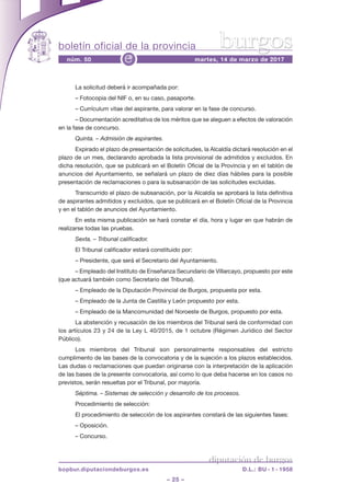 boletín oficial de la provincia
– 25 –
núm. 50 martes, 14 de marzo de 2017e
diputación de burgos
bopbur.diputaciondeburgos.es D.L.: BU - 1 - 1958
burgos
la solicitud deberá ir acompañada por:
– Fotocopia del niF o, en su caso, pasaporte.
– currículum vitae del aspirante, para valorar en la fase de concurso.
– documentación acreditativa de los méritos que se aleguen a efectos de valoración
en la fase de concurso.
Quinta. – Admisión de aspirantes.
expirado el plazo de presentación de solicitudes, la alcaldía dictará resolución en el
plazo de un mes, declarando aprobada la lista provisional de admitidos y excluidos. en
dicha resolución, que se publicará en el Boletín oficial de la provincia y en el tablón de
anuncios del ayuntamiento, se señalará un plazo de diez días hábiles para la posible
presentación de reclamaciones o para la subsanación de las solicitudes excluidas.
transcurrido el plazo de subsanación, por la alcaldía se aprobará la lista definitiva
de aspirantes admitidos y excluidos, que se publicará en el Boletín oficial de la provincia
y en el tablón de anuncios del ayuntamiento.
en esta misma publicación se hará constar el día, hora y lugar en que habrán de
realizarse todas las pruebas.
Sexta. – Tribunal calificador.
el tribunal calificador estará constituido por:
– presidente, que será el secretario del ayuntamiento.
– empleado del instituto de enseñanza secundario de villarcayo, propuesto por este
(que actuará también como secretario del tribunal).
– empleado de la diputación provincial de Burgos, propuesta por esta.
– empleado de la Junta de castilla y león propuesto por esta.
– empleado de la Mancomunidad del noroeste de Burgos, propuesto por esta.
la abstención y recusación de los miembros del tribunal será de conformidad con
los artículos 23 y 24 de la ley l 40/2015, de 1 octubre (régimen Jurídico del sector
público).
los miembros del tribunal son personalmente responsables del estricto
cumplimento de las bases de la convocatoria y de la sujeción a los plazos establecidos.
las dudas o reclamaciones que puedan originarse con la interpretación de la aplicación
de las bases de la presente convocatoria, así como lo que deba hacerse en los casos no
previstos, serán resueltas por el tribunal, por mayoría.
Séptima. – Sistemas de selección y desarrollo de los procesos.
procedimiento de selección:
el procedimiento de selección de los aspirantes constará de las siguientes fases:
– oposición.
– concurso.
 