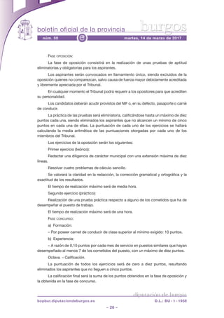 boletín oficial de la provincia
– 26 –
núm. 50 martes, 14 de marzo de 2017e
diputación de burgos
bopbur.diputaciondeburgos.es D.L.: BU - 1 - 1958
burgos
Fase oposición:
la fase de oposición consistirá en la realización de unas pruebas de aptitud
eliminatorias y obligatorias para los aspirantes.
los aspirantes serán convocados en llamamiento único, siendo excluidos de la
oposición quienes no comparezcan, salvo causa de fuerza mayor debidamente acreditada
y libremente apreciada por el tribunal.
en cualquier momento el tribunal podrá requerir a los opositores para que acrediten
su personalidad.
los candidatos deberán acudir provistos del niF o, en su defecto, pasaporte o carné
de conducir.
la práctica de las pruebas será eliminatoria, calificándose hasta un máximo de diez
puntos cada una, siendo eliminados los aspirantes que no alcancen un mínimo de cinco
puntos en cada una de ellas. la puntuación de cada uno de los ejercicios se hallará
calculando la media aritmética de las puntuaciones otorgadas por cada uno de los
miembros del tribunal.
los ejercicios de la oposición serán los siguientes:
primer ejercicio (teórico):
redactar una diligencia de carácter municipal con una extensión máxima de diez
líneas.
resolver cuatro problemas de cálculo sencillo.
se valorará la claridad en la redacción, la corrección gramatical y ortográfica y la
exactitud de los resultados.
el tiempo de realización máximo será de media hora.
segundo ejercicio (práctico):
realización de una prueba práctica respecto a alguno de los cometidos que ha de
desempeñar el puesto de trabajo.
el tiempo de realización máximo será de una hora.
Fase concurso:
a)  Formación:
– por poseer carnet de conducir de clase superior al mínimo exigido: 10 puntos.
b)  experiencia:
– a razón de 0,10 puntos por cada mes de servicio en puestos similares que hayan
desempeñado al menos 7 de los cometidos del puesto, con un máximo de diez puntos.
Octava. – Calificación.
la puntuación de todos los ejercicios será de cero a diez puntos, resultando
eliminados los aspirantes que no lleguen a cinco puntos.
la calificación final será la suma de los puntos obtenidos en la fase de oposición y
la obtenida en la fase de concurso.
 
