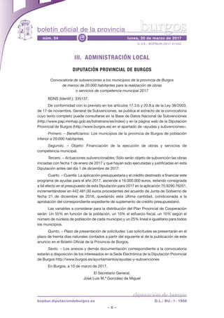 boletín oficial de la provincia
– 6 –
C.V.E.: BOPBUR-2017-01452
núm. 54 lunes, 20 de marzo de 2017e
diputación de burgos
bopbur.diputaciondeburgos.es D.L.: BU - 1 - 1958
burgos
III. ADMINISTRACIÓN LOCAL
DIPUTACIÓN PROVINCIAL DE BURGOS
Convocatoria de subvenciones a los municipios de la provincia de Burgos
de menos de 20.000 habitantes para la realización de obras
o servicios de competencia municipal 2017
BDNS (Identif.): 335137.
De conformidad con lo previsto en los artículos 17.3.b y 20.8.a de la Ley 38/2003,
de 17 de noviembre, General de Subvenciones, se publica el extracto de la convocatoria
cuyo texto completo puede consultarse en la Base de Datos Nacional de Subvenciones
(http://www.pap.minhap.gob.es/bdnstrans/es/index) y en la página web de la Diputación
Provincial de Burgos (http://www.burgos.es) en el apartado de «ayudas y subvenciones».
Primero. – Beneficiarios: Los municipios de la provincia de Burgos de población
inferior a 20.000 habitantes.
Segundo. – Objeto: Financiación de la ejecución de obras y servicios de
competencia municipal.
Tercero. – Actuaciones subvencionables: Sólo serán objeto de subvención las obras
iniciadas con fecha 1 de enero de 2017 y que hayan sido ejecutadas y justificadas en esta
Diputación antes del día 1 de diciembre de 2017.
Cuarto. – Cuantía: La aplicación presupuestaria y el crédito destinado a financiar este
programa de ayudas para el año 2017, asciende a 16.000.000 euros, estando consignada
a tal efecto en el presupuesto de esta Diputación para 2017 en la aplicación 75.9290.76201,
incrementándose en 442.481,00 euros procedentes del acuerdo de Junta de Gobierno de
fecha 21 de diciembre de 2016, quedando esta última cantidad, condicionada a la
aprobación del correspondiente expediente de suplemento de crédito presupuestario.
Las variables a considerar para la distribución del Plan Provincial de Cooperación
serán: Un 55% en función de la población, un 10% el esfuerzo fiscal, un 10% según el
número de núcleos de población de cada municipio y un 25% lineal e igualitario para todos
los municipios.
Quinto. – Plazo de presentación de solicitudes: Las solicitudes se presentarán en el
plazo de treinta días naturales contados a partir del siguiente al de la publicación de este
anuncio en el Boletín Oficial de la Provincia de Burgos.
Sexto. – Los anexos y demás documentación correspondiente a la convocatoria
estarán a disposición de los interesados en la Sede Electrónica de la Diputación Provincial
de Burgos http://www.burgos.es/ayuntamientos/ayudas-y-subvenciones
En Burgos, a 10 de marzo de 2017.
El Secretario General,
José Luis M.ª González de Miguel
 