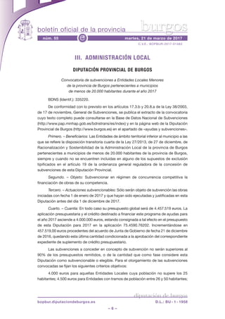 boletín oficial de la provincia
– 6 –
C.V.E.: BOPBUR-2017-01483
núm. 55 martes, 21 de marzo de 2017e
diputación de burgos
bopbur.diputaciondeburgos.es D.L.: BU - 1 - 1958
burgos
III. ADMINISTRACIÓN LOCAL
DIPUTACIÓN PROVINCIAL DE BURGOS
Convocatoria de subvenciones a Entidades Locales Menores
de la provincia de Burgos pertenecientes a municipios
de menos de 20.000 habitantes durante el año 2017
BDNS (Identif.): 335220.
De conformidad con lo previsto en los artículos 17.3.b y 20.8.a de la Ley 38/2003,
de 17 de noviembre, General de Subvenciones, se publica el extracto de la convocatoria
cuyo texto completo puede consultarse en la Base de Datos Nacional de Subvenciones
(http://www.pap.minhap.gob.es/bdnstrans/es/index) y en la página web de la Diputación
Provincial de Burgos (http://www.burgos.es) en el apartado de «ayudas y subvenciones».
Primero. – Beneficiarios: Las Entidades de ámbito territorial inferior al municipio a las
que se refiere la disposición transitoria cuarta de la Ley 27/2013, de 27 de diciembre, de
Racionalización y Sostenibilidad de la Administración Local de la provincia de Burgos
pertenecientes a municipios de menos de 20.000 habitantes de la provincia de Burgos,
siempre y cuando no se encuentren incluidas en alguno de los supuestos de exclusión
tipificados en el artículo 19 de la ordenanza general reguladora de la concesión de
subvenciones de esta Diputación Provincial.
Segundo. – Objeto: Subvencionar en régimen de concurrencia competitiva la
financiación de obras de su competencia.
Tercero. – Actuaciones subvencionables: Sólo serán objeto de subvención las obras
iniciadas con fecha 1 de enero de 2017 y que hayan sido ejecutadas y justificadas en esta
Diputación antes del día 1 de diciembre de 2017.
Cuarto. – Cuantía: En todo caso su presupuesto global será de 4.457.519 euros. La
aplicación presupuestaria y el crédito destinado a financiar este programa de ayudas para
el año 2017 asciende a 4.000.000 euros, estando consignada a tal efecto en el presupuesto
de esta Diputación para 2017 en la aplicación 75.4590.76202. Incrementándose en
457.519,00 euros procedentes del acuerdo de Junta de Gobierno de fecha 21 de diciembre
de 2016, quedando esta última cantidad condicionada a la aprobación del correspondiente
expediente de suplemento de crédito presupuestario.
Las subvenciones a conceder en concepto de subvención no serán superiores al
90% de los presupuestos remitidos, o de la cantidad que como fase considere esta
Diputación como subvencionable o elegible. Para el otorgamiento de las subvenciones
convocadas se fijan los siguientes criterios objetivos:
4.000 euros para aquellas Entidades Locales cuya población no supere los 25
habitantes; 4.500 euros para Entidades con tramos de población entre 26 y 50 habitantes;
 