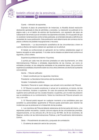boletín oficial de la provincia
– 43 –
núm. 69 lunes, 10 de abril de 2017e
diputación de burgos
bopbur.diputaciondeburgos.es D.L.: BU - 1 - 1958
burgos
Cuarta. – Admisión de aspirantes.
Expirado el plazo de presentación de instancias, la Alcaldía dictará resolución
declarando aprobada la lista de admitidos y excluidos. La resolución se publicará en la
página web y en el tablón de edictos del Ayuntamiento, con expresión del plazo de
subsanación de errores que se conceda a los aspirantes excluidos. En el supuesto de que
no existieren reclamaciones contra la lista publicada, se entenderá elevada a definitiva sin
necesidad de nueva publicación. Esta publicación será determinante del comienzo de los
plazos a efectos de posibles impugnaciones o recursos.
Baremación. – La documentación acreditativa de las circunstancias a tener en
cuenta a efectos del baremo deberá ser aportada con la solicitud.
El listado se confeccionará en aplicación de los méritos establecidos según el
baremo recogido en este apartado. Y el orden de los listados se determinará conforme al
siguiente y único criterio.
Experiencia profesional (máximo 10 puntos).
2 puntos por cada mes de servicios prestados en este Ayuntamiento, en otras
Administraciones Públicas o entidades dependientes de las mismas, así como en
entidades privadas, en las categorías señaladas en las presentes bases. (se puntuará la
experiencia acreditada únicamente sobre los cinco años anteriores a la fecha de la presente
convocatoria).
Quinta. – Tribunal calificador.
1.  Estará constituido por los siguientes miembros:
Presidente: La secretaria-Interventora del Ayuntamiento.
vocales: 2 empleados públicos.
secretario: Personal en quien delegue, que actuará como secretario del Tribunal.
2.  El Tribunal no podrá constituirse ni actuar sin la asistencia, al menos, de tres
de sus miembros, titulares o suplentes. En caso de ausencia del Presidente y de su
suplente será sustituido por los vocales titulares o suplentes, por el orden de prelación
que se establezca en su nombramiento. Todos los miembros del Tribunal actuarán con
voz y con voto.
3.  El Tribunal podrá requerir en cualquier momento a los candidatos para que
acrediten su personalidad. Igualmente el Tribunal queda autorizado para resolver las
incidencias que se produzcan en el desarrollo de las pruebas.
4.  Los miembros del Tribunal deberán abstenerse de formar parte del mismo, y los
aspirantes podrán recusarlos, cuando concurra alguna de las circunstancias previstas,
respectivamente, en los artículos 28 y 29 de la Ley 30/1992, de 26 de noviembre, de
régimen jurídico de las Administraciones Públicas y del Procedimiento Administrativo
común.
Sexta. – Procedimiento de selección y propuesta de contratación.
1.  El sistema de selección será el de concurso.
 