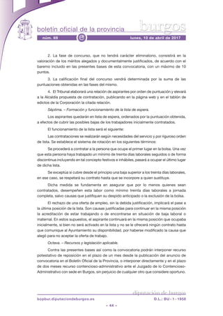 boletín oficial de la provincia
– 44 –
núm. 69 lunes, 10 de abril de 2017e
diputación de burgos
bopbur.diputaciondeburgos.es D.L.: BU - 1 - 1958
burgos
2.  La fase de concurso, que no tendrá carácter eliminatorio, consistirá en la
valoración de los méritos alegados y documentalmente justificados, de acuerdo con el
baremo incluido en las presentes bases de esta convocatoria, con un máximo de 10
puntos.
3.  La calificación final del concurso vendrá determinada por la suma de las
puntuaciones obtenidas en las fases del mismo.
4.  El Tribunal elaborará una relación de aspirantes por orden de puntuación y elevará
a la Alcaldía propuesta de contratación, publicando en la página web y en el tablón de
edictos de la corporación la citada relación.
Séptima. – Formación y funcionamiento de la lista de espera.
Los aspirantes quedarán en lista de espera, ordenados por la puntuación obtenida,
a efectos de cubrir las posibles bajas de los trabajadores inicialmente contratados.
El funcionamiento de la lista será el siguiente:
Las contrataciones se realizarán según necesidades del servicio y por riguroso orden
de lista. se establece el sistema de rotación en los siguientes términos:
se procederá a contratar a la persona que ocupe el primer lugar en la bolsa. una vez
que esta persona haya trabajado un mínimo de treinta días laborales seguidos o de forma
discontinua incluyendo en tal concepto festivos e inhábiles, pasará a ocupar el último lugar
de dicha lista.
se exceptúa si cubre desde el principio una baja superior a los treinta días laborales,
en ese caso, se respetará su contrato hasta que se incorpore a quien sustituye.
dicha medida se fundamenta en asegurar que por lo menos quienes sean
contratados, desempeñen esta labor como mínimo treinta días laborales a jornada
completa, salvo causas que justifiquen su despido anticipado o la exclusión de la bolsa.
El rechazo de una oferta de empleo, sin la debida justificación, implicará el pase a
la última posición de la lista. son causas justificadas para continuar en la misma posición
la acreditación de estar trabajando o de encontrarse en situación de baja laboral o
maternal. En estos supuestos, el aspirante continuará en la misma posición que ocupaba
inicialmente, si bien no será activado en la lista y no se le ofrecerá ningún contrato hasta
que comunique al Ayuntamiento su disponibilidad, por haberse modificado la causa que
alegó para no aceptar la oferta de trabajo.
Octava. – Recursos y legislación aplicable.
contra las presentes bases así como la convocatoria podrán interponer recurso
potestativo de reposición en el plazo de un mes desde la publicación del anuncio de
convocatoria en el Boletín Oficial de la Provincia, o interponer directamente y en el plazo
de dos meses recurso contencioso-administrativo ante el juzgado de lo contencioso-
Administrativo con sede en Burgos, sin perjuicio de cualquier otro que considere oportuno.
 