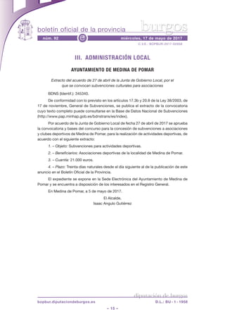 boletín oficial de la provincia
– 15 –
C.V.E.: BOPBUR-2017-02658
núm. 92 miércoles, 17 de mayo de 2017e
diputación de burgos
bopbur.diputaciondeburgos.es D.L.: BU - 1 - 1958
burgos
III. ADMINISTRACIÓN LOCAL
AYUNTAMIENTO DE MEDINA DE POMAR
Extracto del acuerdo de 27 de abril de la Junta de Gobierno Local, por el
que se convocan subvenciones culturales para asociaciones
BDNS (Identif.): 345340.
De conformidad con lo previsto en los artículos 17.3b y 20.8 de la Ley 38/2003, de
17 de noviembre, General de Subvenciones, se publica el extracto de la convocatoria
cuyo texto completo puede consultarse en la Base de Datos Nacional de Subvenciones
(http://www.pap.minhap.gob.es/bdnstrans/es/index).
Por acuerdo de la Junta de Gobierno Local de fecha 27 de abril de 2017 se aprueba
la convocatoria y bases del concurso para la concesión de subvenciones a asociaciones
y clubes deportivos de Medina de Pomar, para la realización de actividades deportivas, de
acuerdo con el siguiente extracto:
1. – Objeto: Subvenciones para actividades deportivas.
2. – Beneficiarios: Asociaciones deportivas de la localidad de Medina de Pomar.
3. – Cuantía: 21.000 euros.
4. – Plazo: Treinta días naturales desde el día siguiente al de la publicación de este
anuncio en el Boletín Oficial de la Provincia.
El expediente se expone en la Sede Electrónica del Ayuntamiento de Medina de
Pomar y se encuentra a disposición de los interesados en el Registro General.
En Medina de Pomar, a 5 de mayo de 2017.
El Alcalde,
Isaac Angulo Gutiérrez
 