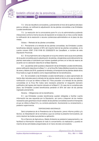 boletín oficial de la provincia
– 15 –
núm. 136 viernes, 21 de julio de 2017e
diputación de burgos
bopbur.diputaciondeburgos.es D.L.: BU - 1 - 1958
burgos
7.4.  Una vez resuelta la convocatoria, y previamente al inicio de la apertura del plazo
para su retirada, se notificará la adjudicación de las plantas concedidas a las Entidades
Locales beneficiarias.
7.5.  La resolución de la convocatoria pone fin a la vía administrativa pudiendo
interponerse contra la misma recurso de reposición en el plazo de un mes a contar desde
la notificación de la resolución o recurso contencioso-administrativo en el plazo de dos
meses.
Octava. – Retirada de las plantas concedidas.
8.1.  Previamente a la retirada de las plantas concedidas, las Entidades Locales
beneficiarias deberán ingresar el 30% del importe total de las plantas concedidas, en la
cuenta número ES97 2100 9168 65 2200020270 de CaixaBank, a nombre de esta
Diputación Provincial.
8.2.  El incumplimiento de lo dispuesto en el punto anterior será causa de la pérdida
de la ayuda concedida para la adjudicación de plantas, otorgándose automáticamente las
plantas reservadas al solicitante que hubiera quedado primero en la lista de reserva de
acuerdo con la valoración descrita en la Base Séptima.
8.3.  Las plantas serán puestas a disposición de las Entidades Locales beneficiarias,
previa notificación descrita en la Base 7.4., en la finca Río Cabia (Albillos) durante los meses
de enero y febrero de 2018, quedando la retirada y el transporte de las plantas desde dicha
finca hasta su lugar de destino como responsabilidad de los beneficiarios.
8.4.  Se concederá a las Entidades Locales beneficiarias un plazo aproximado de
treinta días naturales para la retirada de las plantas desde la fecha en la que se realice la
notificación a la que se refiere la Base 8.3. Para proceder a la retirada de las plantas
concedidas en la finca Río Cabia será necesario presentar el resguardo bancario
justificativo del ingreso del importe indicado en la Base 8.1. En caso de no cumplirse este
plazo, las Entidades Locales beneficiarias perderán el 30% del valor de las plantas
ingresado previamente.
Novena. – Obligaciones de los beneficiarios.
9.1.  Las Entidades Locales beneficiarias quedan obligadas a facilitar cuanta
información les sea requerida por la Diputación, así como a disponer de los medios
necesarios para garantizar el buen estado de las plantas concedidas durante el transporte
al que se refiere la Base 8.3 y su correcta plantación, favoreciendo su enraizamiento y
posterior supervivencia.
DISPOSICIONES ADICIONALES
Será competencia de la Presidencia de la Diputación, previo informe jurídico y/o
técnico, la interpretación de la normativa a que se contrae la presente Convocatoria, así
como resolver las dudas que plantee su aplicación.
Por el Servicio de Agricultura y Medio Ambiente se prestará el asesoramiento y se
facilitará la información necesaria en todo lo concerniente a la realización y puesta en
marcha de las actividades programadas en el marco de esta convocatoria.
 