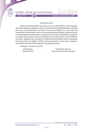 boletín oficial de la provincia
– 16 –
núm. 136 viernes, 21 de julio de 2017e
diputación de burgos
bopbur.diputaciondeburgos.es D.L.: BU - 1 - 1958
burgos
DISPOSICIÓN FINAL
Contra las presentes Bases, que ponen fin a la vía administrativa, cabe interponer
recurso de reposición potestativo, ante la Junta de Gobierno de esta Diputación en el plazo
de un mes, de conformidad con el artículo 124 de la Ley 39/2015, de 1 de octubre, del
Procedimiento Administrativo Común de las Administraciones Públicas. Asimismo podrán
ser impugnadas directamente ante el Juzgado de lo Contencioso-Administrativo de Burgos,
en el plazo de dos meses a tenor de lo establecido en el artículo 8 de la Ley 29/1998, de
13 de julio, reguladora de la Jurisdicción Contencioso-Administrativa, tras la modificación
introducida por la Ley Orgánica 19/2003, de 23 de diciembre. Ambos plazos contados a
partir del día siguiente al de la publicación del presente acuerdo.
En Burgos, a 30 de junio de 2017.
El Presidente, El Secretario General,
César Rico Ruiz José Luis M.ª González de Miguel
*    *    *
 