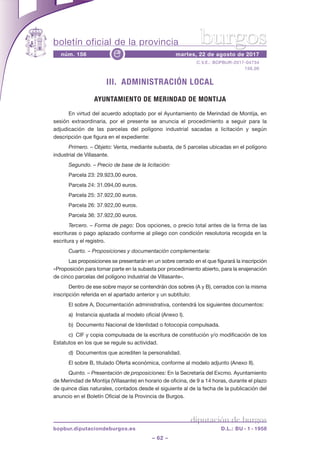 boletín oficial de la provincia
– 62 –
C.V.E.: BOPBUR-2017-04734
156,00
núm. 156 martes, 22 de agosto de 2017e
diputación de burgos
bopbur.diputaciondeburgos.es D.L.: BU - 1 - 1958
burgos
III. ADMINISTRACIÓN LOCAL
AYUNTAMIENTO DE MERINDAD DE MONTIJA
En virtud del acuerdo adoptado por el Ayuntamiento de Merindad de Montija, en
sesión extraordinaria, por el presente se anuncia el procedimiento a seguir para la
adjudicación de las parcelas del polígono industrial sacadas a licitación y según
descripción que figura en el expediente:
Primero. – Objeto: Venta, mediante subasta, de 5 parcelas ubicadas en el polígono
industrial de Villasante.
Segundo. – Precio de base de la licitación:
Parcela 23: 29.923,00 euros.
Parcela 24: 31.094,00 euros.
Parcela 25: 37.922,00 euros.
Parcela 26: 37.922,00 euros.
Parcela 36: 37.922,00 euros.
Tercero. – Forma de pago: Dos opciones, o precio total antes de la firma de las
escrituras o pago aplazado conforme al pliego con condición resolutoria recogida en la
escritura y el registro.
Cuarto. – Proposiciones y documentación complementaria:
Las proposiciones se presentarán en un sobre cerrado en el que figurará la inscripción
«Proposición para tomar parte en la subasta por procedimiento abierto, para la enajenación
de cinco parcelas del polígono industrial de Villasante».
Dentro de ese sobre mayor se contendrán dos sobres (A y B), cerrados con la misma
inscripción referida en el apartado anterior y un subtítulo:
El sobre A, Documentación administrativa, contendrá los siguientes documentos:
a)  Instancia ajustada al modelo oficial (Anexo I).
b)  Documento Nacional de Identidad o fotocopia compulsada.
c)  CIF y copia compulsada de la escritura de constitución y/o modificación de los
Estatutos en los que se regule su actividad.
d)  Documentos que acrediten la personalidad.
El sobre B, titulado Oferta económica, conforme al modelo adjunto (Anexo II).
Quinto. – Presentación de proposiciones: En la Secretaría del Excmo. Ayuntamiento
de Merindad de Montija (Villasante) en horario de oficina, de 9 a 14 horas, durante el plazo
de quince días naturales, contados desde el siguiente al de la fecha de la publicación del
anuncio en el Boletín Oficial de la Provincia de Burgos.
 