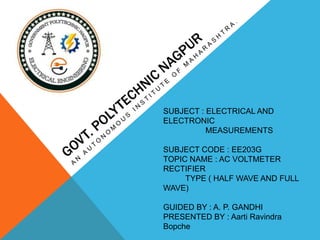 SUBJECT : ELECTRICAL AND
ELECTRONIC
MEASUREMENTS
SUBJECT CODE : EE203G
TOPIC NAME : AC VOLTMETER
RECTIFIER
TYPE ( HALF WAVE AND FULL
WAVE)
GUIDED BY : A. P. GANDHI
PRESENTED BY : Aarti Ravindra
Bopche
 