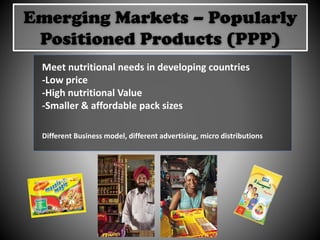 Emerging Markets – Popularly
Positioned Products (PPP)
Meet nutritional needs in developing countries
-Low price
-High nutritional Value
-Smaller & affordable pack sizes
Different Business model, different advertising, micro distributions
 