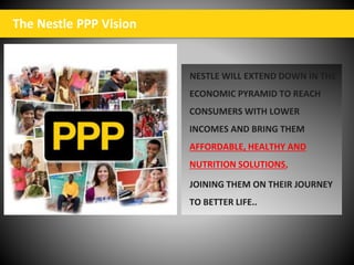 The Nestle PPP Vision
NESTLE WILL EXTEND DOWN IN THE
ECONOMIC PYRAMID TO REACH
CONSUMERS WITH LOWER
INCOMES AND BRING THEM
AFFORDABLE, HEALTHY AND
NUTRITION SOLUTIONS,
JOINING THEM ON THEIR JOURNEY
TO BETTER LIFE..
 