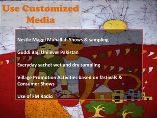 Use Customized
Media
Nestle Maggi Muhallah Shows & sampling
Guddi Baji Unilever Pakistan
Everyday sachet wet and dry sampling
Village Promotion Activities based on fastivals &
Consumer Shows
Use of FM Radio
 