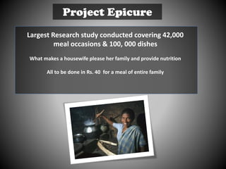 Project Epicure
Largest Research study conducted covering 42,000
meal occasions & 100, 000 dishes
What makes a housewife please her family and provide nutrition
All to be done in Rs. 40 for a meal of entire family
 