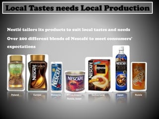 Nestlé tailors its products to suit local tastes and needs
Over 200 different blends of Nescafé to meet consumers'
expectations
Malaysia Japan RussiaPoland Africa,Greece
Russia, Israel
SwitzerlandEurope
Local Tastes needs Local Production
 