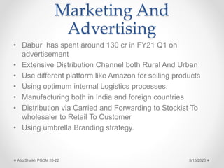 Marketing And
Advertising
• Dabur has spent around 130 cr in FY21 Q1 on
advertisement
• Extensive Distribution Channel both Rural And Urban
• Use different platform like Amazon for selling products
• Using optimum internal Logistics processes.
• Manufacturing both in India and foreign countries
• Distribution via Carried and Forwarding to Stockist To
wholesaler to Retail To Customer
• Using umbrella Branding strategy.
8/15/2020Atiq Shaikh PGDM 20-22
 