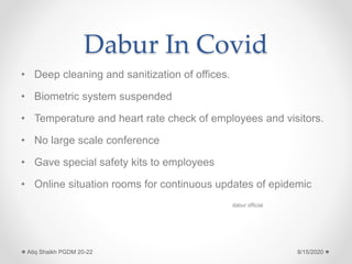 Dabur In Covid
• Deep cleaning and sanitization of offices.
• Biometric system suspended
• Temperature and heart rate check of employees and visitors.
• No large scale conference
• Gave special safety kits to employees
• Online situation rooms for continuous updates of epidemic
dabur official
8/15/2020Atiq Shaikh PGDM 20-22
 