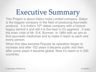 Executive Summary
This Project is about Dabur India Limited company. Dabur
is the biggest company in the field of producing Ayurvedic
products. It is India’s 10th oldest company with a historic
legacy behind it and still it is the best in it’s segment . It was
the brain child of Mr. S.K. Burman. In 1884 with an aim to
find ayurvedic medicines and to make it reach to each and
every person.
When this Idea became Popular its operation began to
increase and after 102 years it became public and then
after some years it became global. Now it’s reach is in 200
countries.
8/15/2020Atiq Shaikh PGDM 20-22
 