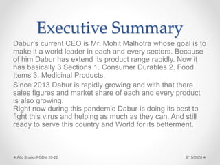 Executive Summary
Dabur’s current CEO is Mr. Mohit Malhotra whose goal is to
make it a world leader in each and every sectors. Because
of him Dabur has extend its product range rapidly. Now it
has basically 3 Sections 1. Consumer Durables 2. Food
Items 3. Medicinal Products.
Since 2013 Dabur is rapidly growing and with that there
sales figures and market share of each and every product
is also growing.
Right now during this pandemic Dabur is doing its best to
fight this virus and helping as much as they can. And still
ready to serve this country and World for its betterment.
8/15/2020Atiq Shaikh PGDM 20-22
 