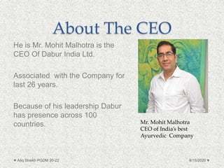About The CEO
He is Mr. Mohit Malhotra is the
CEO Of Dabur India Ltd.
Associated with the Company for
last 26 years.
Because of his leadership Dabur
has presence across 100
countries.
8/15/2020Atiq Shaikh PGDM 20-22
Mr. Mohit Malhotra
CEO of India’s best
Ayurvedic Company
 