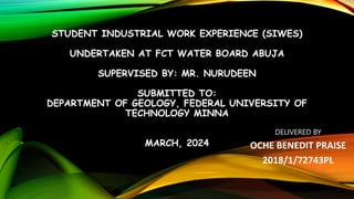 STUDENT INDUSTRIAL WORK EXPERIENCE (SIWES)
UNDERTAKEN AT FCT WATER BOARD ABUJA
SUPERVISED BY: MR. NURUDEEN
SUBMITTED TO:
DEPARTMENT OF GEOLOGY, FEDERAL UNIVERSITY OF
TECHNOLOGY MINNA
MARCH, 2024
DELIVERED BY
OCHE BENEDIT PRAISE
2018/1/72743PL
 