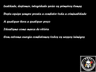 Lealdade, destemor, integridade serão os primeiros lemas Desta equipe sempre pronta a combater toda a criminalidade A qualquer hora a qualquer preço Idealismo como marca de vitória Com extrema energia combatemos todos os nossos inimigos 