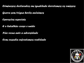 Criminosos declarados em igualdade derrotamos os omissos Guerra sem trégua heróis anônimos Operações especiais E o batalhão coeso e unido Não recua ante a adversidade Com ousadia enfrentamos realidade 