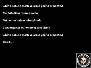 Vitória sobre a morte a nossa glória prometida E o batalhão coeso e unido Não recua ante a adversidade Com ousadia enfrentamos realidade Vitória sobre a morte a nossa glória prometida URRA... 