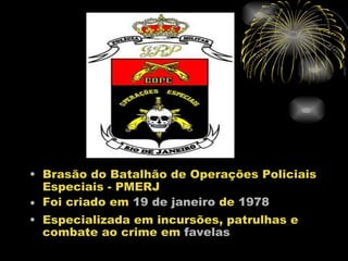 • Brasão do Batalhão de Operações Policiais
  Especiais - PMERJ
• Foi criado em 19 de janeiro de 1978
• Especializada em incursões, patrulhas e
  combate ao crime em favelas
 