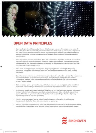 OPEN DATA PRINCIPLES
•	 Data residing in the public space (further on: data) belong to everyone. These data are an asset of
the public. Data that are collected, generated or measured (for example by sensors that are placed in
the public space) should be opened up in such way that everyone can make use of it for commercial
and non-commercial purposes. While doing so, privacy and security aspects should be taken into
consideration.
•	 Data may contain personal information. These data can therefore impact the private life of individuals.
The rules specified in the Personal Data Protection Act are applicable here. These data may only be
opened up after they have been processed (for example, by anonymization or aggregation) such that
there are no privacy threats anymore.
•	 Data which do bring privacy or security risks along may only be used according to the privacy
legislation. Storage and processing of these data should be performed according to the existing
legislation.
•	 Data that do not contain personal information (anymore) should be placed in such way that everyone can
access these data in an equal manner (for example, through an Open Data portal). We call this
“opening up” the data. There should be no technical or juridical obstacles that limit, discriminate
or block access to data.
•	 Data are always opened up free of charge, without unnecessary processing (as much as possible in
a raw form) and according to the functional and technical requirements that are yet to be defined.
•	 A distinction is made with regard to personal data (such as an e-mail address or payment information)
that are collected with full awareness and after an explicit consent of the individuals. Use of these
data is defined by an agreement between the parties involved according to the rules of privacy
legislation (such as an end user agreement).
•	 The city authorities always have an insight into which data are collected in the public space,
independently of whether these data can or cannot be opened up.
•	 The city authorities keep an ongoing dialog with the parties that contribute to the development of data
infrastructure in the city and strive to create earning opportunities and a fruitful economic climate.
Opendataprincipes_ENG.indd 1 14-03-16 17:18
 