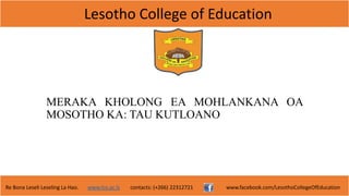 Lesotho College of Education
Re Bona Leseli Leseling La Hao. www.lce.ac.ls contacts: (+266) 22312721 www.facebook.com/LesothoCollegeOfEducation
MERAKA KHOLONG EA MOHLANKANA OA
MOSOTHO KA: TAU KUTLOANO
 