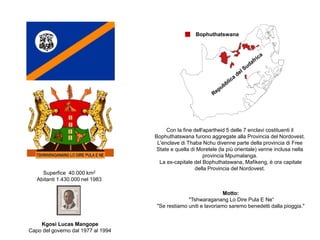 Motto:
"Tshwaraganang Lo Dire Pula E Ne“
"Se restiamo uniti e lavoriamo saremo benedetti dalla pioggia."
Con la fine dell'apartheid 5 delle 7 enclavi costituenti il
Bophuthatswana furono aggregate alla Provincia del Nordovest.
L'enclave di Thaba Nchu divenne parte della provincia di Free
State e quella di Moretele (la più orientale) venne inclusa nella
provincia Mpumalanga.
La ex-capitale del Bophuthatswana, Mafikeng, è ora capitale
della Provincia del Nordovest.
Bophuthatswana
Superfice 40.000 km2
Abitanti 1.430.000 nel 1983
Kgosi Lucas Mangope
Capo del governo dal 1977 al 1994
 