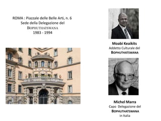 ROMA : Piazzale delle Belle Arti, n. 6
Sede della Delegazione del
BOPHUTHATSWANA
1983 - 1994
Moabi Keaikits
Addetto Culturale del
BOPHUTHATSWANA
Michel Marra
Capo Delegazione del
BOPHUTHATSWANA
in Italia
 